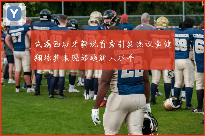 武磊西班牙解说首秀引发热议黄健翔称其表现超越新人水平