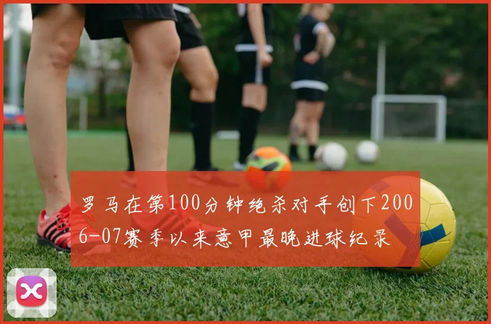 罗马在第100分钟绝杀对手创下2006-07赛季以来意甲最晚进球纪录