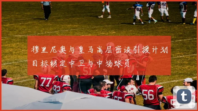 穆里尼奥与皇马高层密谈引援计划目标锁定中卫与中场球员