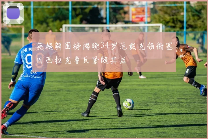 英超解围榜揭晓34岁范戴克领衔塞内西拉克鲁瓦紧随其后