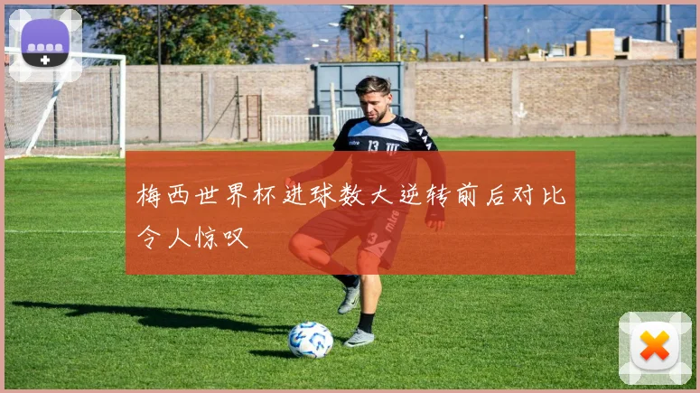 梅西世界杯进球数大逆转前后对比令人惊叹