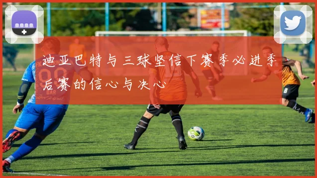 迪亚巴特与三球坚信下赛季必进季后赛的信心与决心