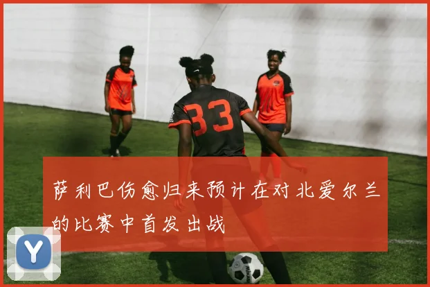 萨利巴伤愈归来预计在对北爱尔兰的比赛中首发出战