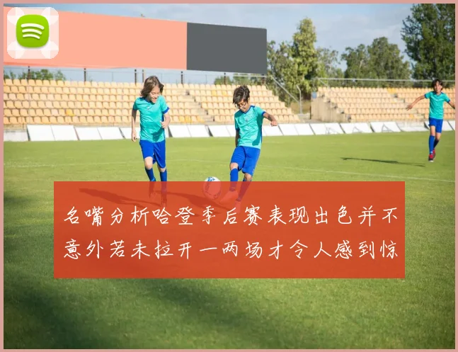 名嘴分析哈登季后赛表现出色并不意外若未拉开一两场才令人感到惊讶