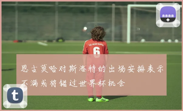 恩古莫哈对斯洛特的出场安排表示不满或将错过世界杯机会