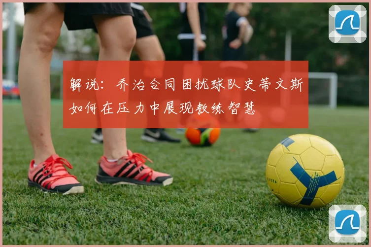 解说：乔治合同困扰球队史蒂文斯如何在压力中展现教练智慧