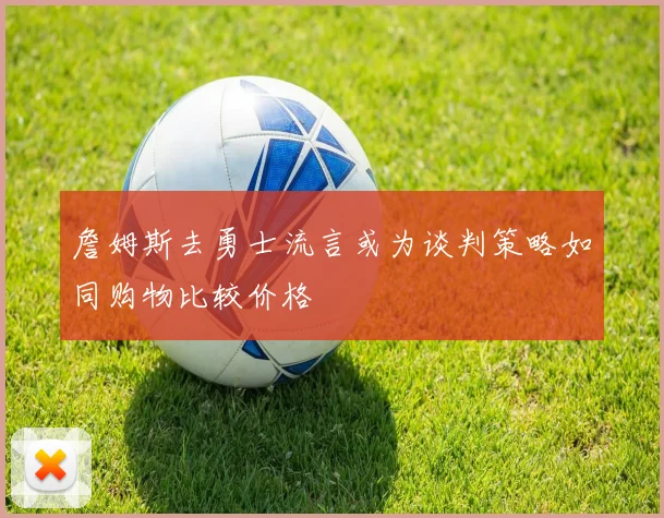 詹姆斯去勇士流言或为谈判策略如同购物比较价格