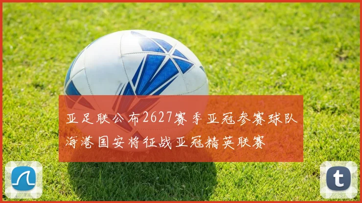 亚足联公布2627赛季亚冠参赛球队海港国安将征战亚冠精英联赛