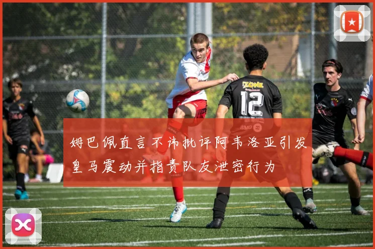 姆巴佩直言不讳批评阿韦洛亚引发皇马震动并指责队友泄密行为