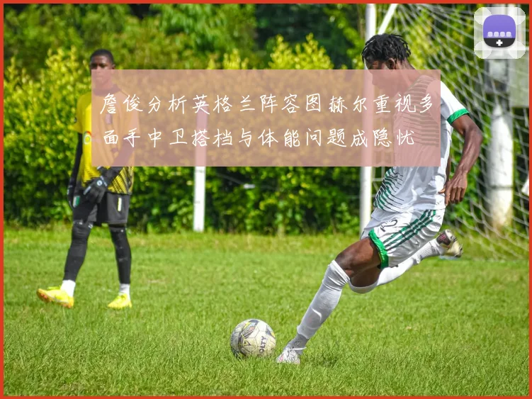詹俊分析英格兰阵容图赫尔重视多面手中卫搭档与体能问题成隐忧