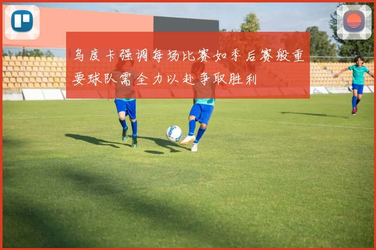 乌度卡强调每场比赛如季后赛般重要球队需全力以赴争取胜利