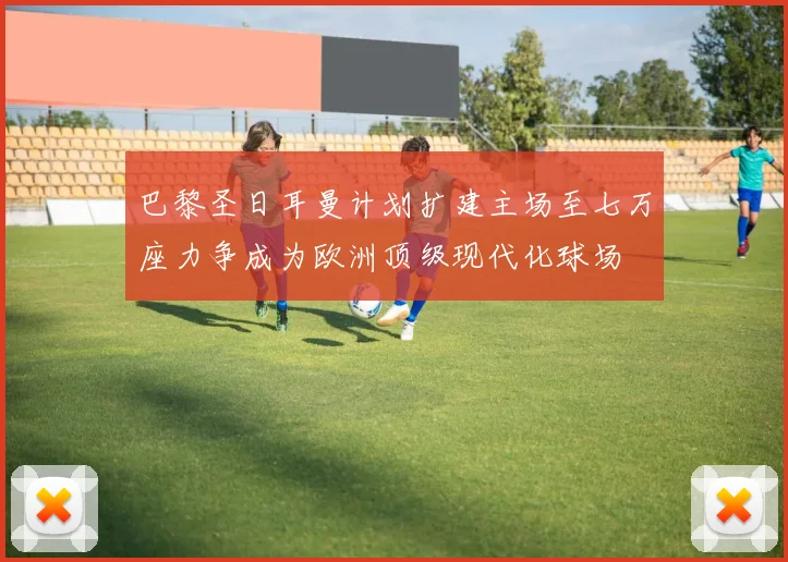 巴黎圣日耳曼计划扩建主场至七万座力争成为欧洲顶级现代化球场