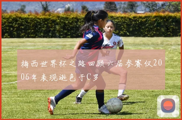 梅西世界杯之路回顾六届参赛仅2006年表现逊色于C罗