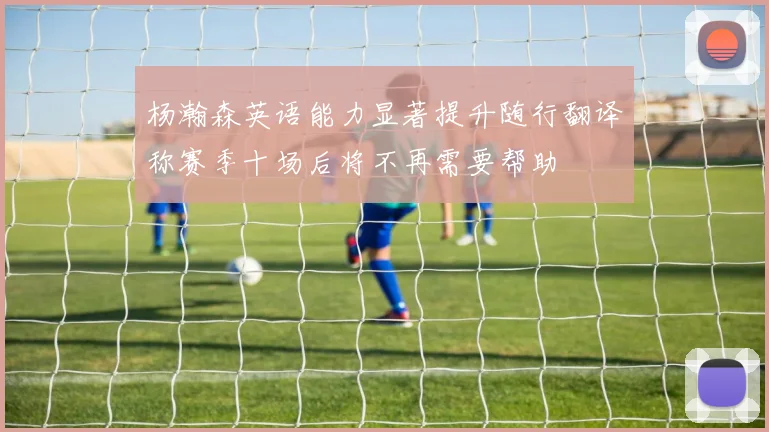 杨瀚森英语能力显著提升随行翻译称赛季十场后将不再需要帮助