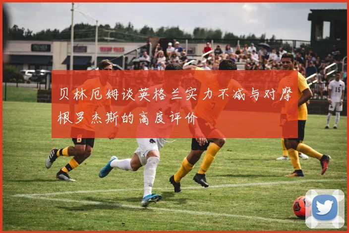 贝林厄姆谈英格兰实力不减与对摩根罗杰斯的高度评价