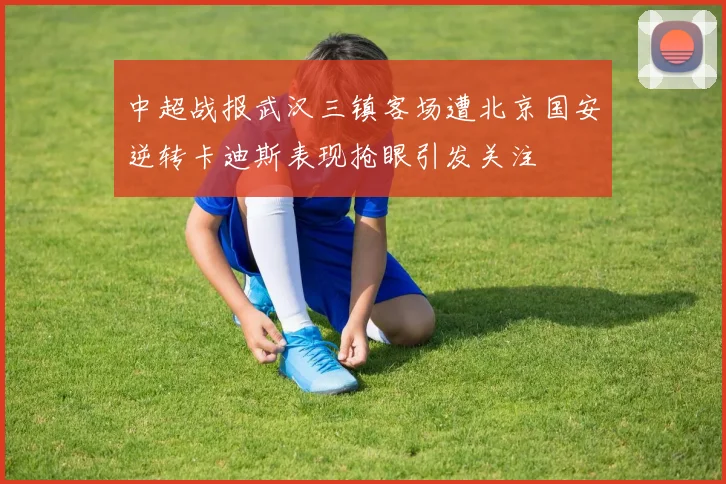 中超战报武汉三镇客场遭北京国安逆转卡迪斯表现抢眼引发关注
