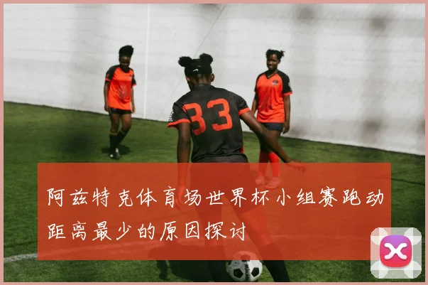 阿兹特克体育场世界杯小组赛跑动距离最少的原因探讨