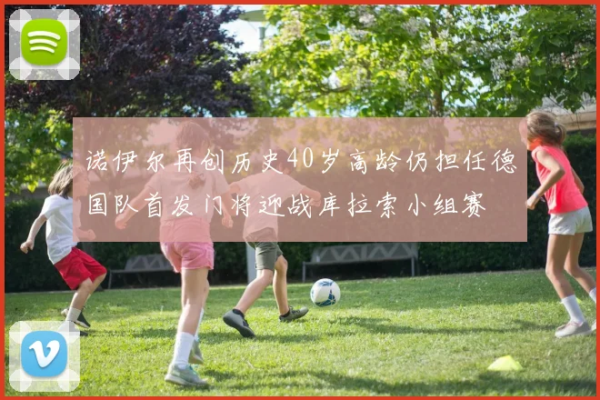 诺伊尔再创历史40岁高龄仍担任德国队首发门将迎战库拉索小组赛