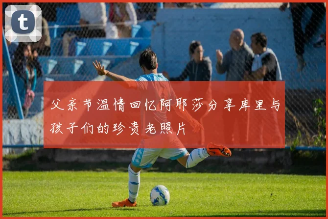 父亲节温情回忆阿耶莎分享库里与孩子们的珍贵老照片