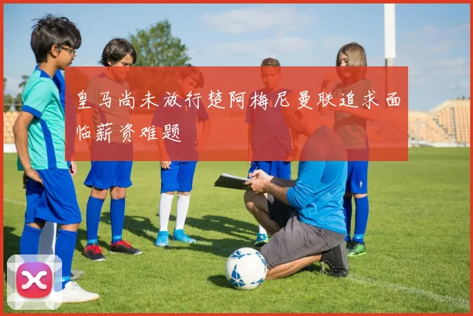 皇马尚未放行楚阿梅尼曼联追求面临薪资难题
