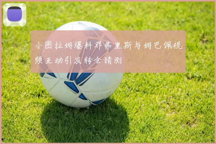 小图拉姆爆料邓弗里斯与姆巴佩视频互动引发转会猜测