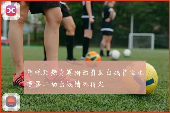 阿根廷热身赛梅西首发出战首场比赛第二场出战情况待定