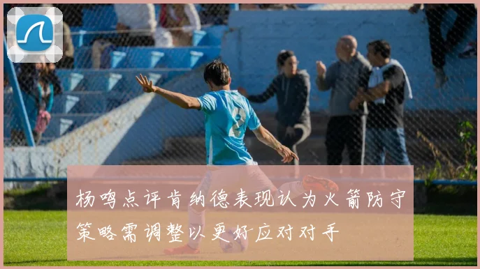 杨鸣点评肯纳德表现认为火箭防守策略需调整以更好应对对手