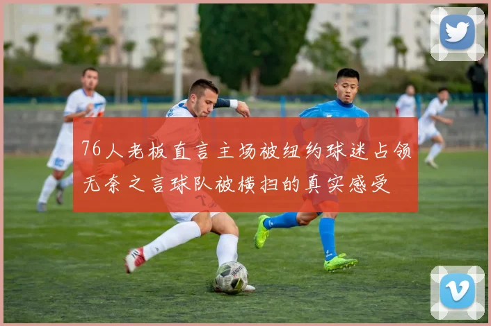 76人老板直言主场被纽约球迷占领无奈之言球队被横扫的真实感受