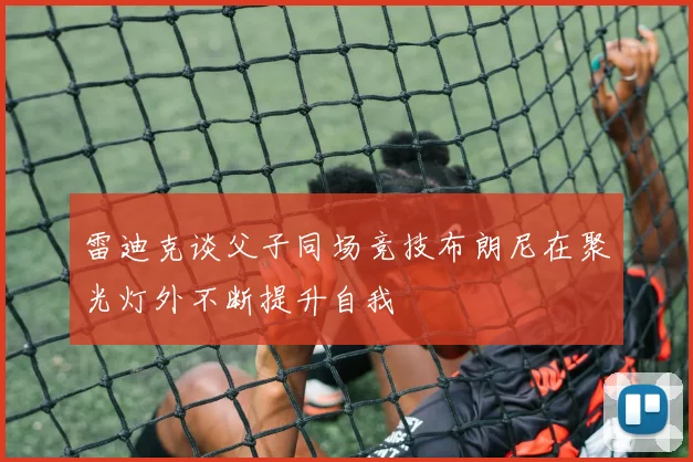 雷迪克谈父子同场竞技布朗尼在聚光灯外不断提升自我