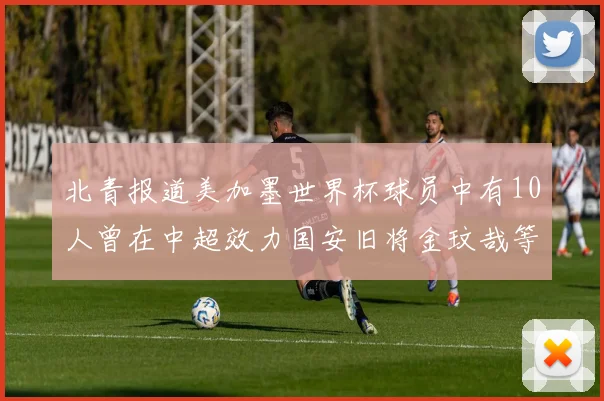 北青报道美加墨世界杯球员中有10人曾在中超效力国安旧将金玟哉等三人入选