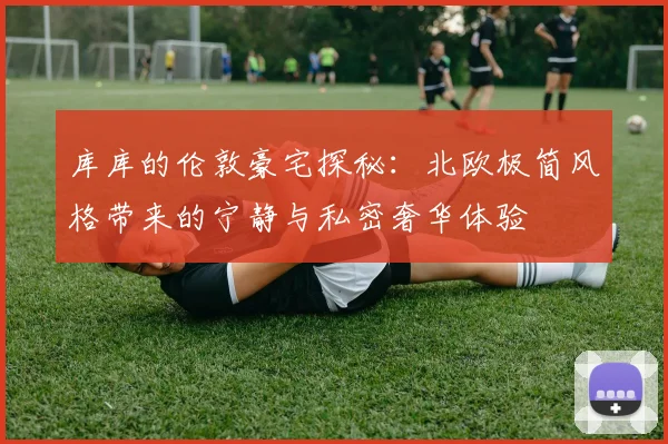 库库的伦敦豪宅探秘：北欧极简风格带来的宁静与私密奢华体验