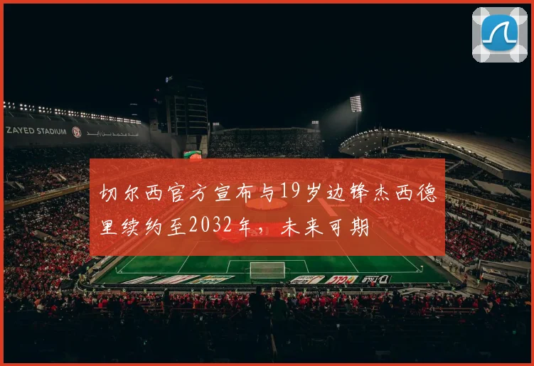 切尔西官方宣布与19岁边锋杰西德里续约至2032年，未来可期
